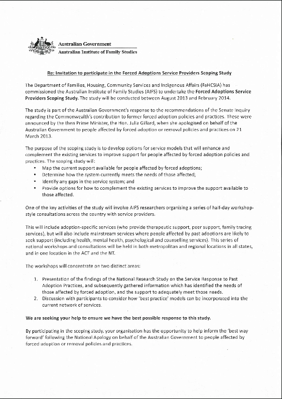 letter of induction sent to stakeholders: invitation to participate in the forced adoptions service providers scoping study. the department of families, housing, community services and indigenous affairs (fahcsia) has commissioned the australian institute of family studies (aifs) to undertake the forced adoptions service providers scoping study. the study will be conducted between august 2013 and february 2014. the study is part of the australian government’s response to the recommendations of the senate inquiry regarding the commonwealth’s contribution to former forced adoption policies and practices. these were announced by the then prime minister, the hon. julia gillard, when she apologised on behalf of the australian government to people affected by forced adoption or removal policies and practices on 21 march 2013. the purpose of the scoping study is to develop options for service models that will enhance and complement the existing services to improve support for people affected by forced adoption policies and practices. the scoping study will: • map the current support available for people affected by forced adoptions; • determine how the system currently meets the needs of those affected; • identify any gaps in the service system and • provide options for how to complement the existing services to improve the support available to those affected. one of the key activities of the study will involve aifs researchers organising a series of half-day workshop-style consultations across the country with service providers. this will include adoption-specific services (who provide therapeutic support, peer support, family tracing services), but will also include mainstream services where people affected by past adoptions are likely to seek support (including health, mental health, psychological and counselling services). this series of national workshops and consultations will be held in both metropolitan and regional locations in all states, and in one location in the act and the nt. the workshops will concentrate on two distinct areas: 1. presentation of the findings of the national research study on the service response to past adoptions practices, and subsequently gathered information which has identified the needs of those affected by forced adoption, and the support to adequately meet those needs. 2. discussion with participants to consider how ‘best practice’ models can be incorporated into the current network of services. we are seeking your help to ensure we have the best possible response to this study. by participating in the scoping study, your organisation have the opportunity to help inform the ‘best way forward’ following the national apology on behalf of the australian government to people affected by forced adoption or removal practices. one of the key activities of the study will involve aifs researchers organising a series of half-day workshop-style consultations across the country with service providers. 