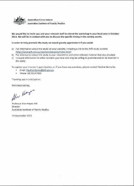 continued: letter of induction sent to stakeholders: invitation to participate in the forced adoptions service providers scoping study. we would like to invite you and your relevant staff to attend the workshop in your local area in october 2013. we will be in contact with you to discuss the specific timing in the coming weeks. in order to help promote the study we would greatly appreciate it if you could: a. put information about the study on your website, including a link to the aifs study website http://www.aifs.gov.au/pae/scopingstudy/index.html b. put information about the study in you newsletters and other relevant material that you circulate. c. put forward infomration to other contacts you have who may be willing to promote and/or be involved in the study. to register your interest in participation, or if you have any questions, please contact pauline kenny by: email: pauline.kenny@aifs.gov.au phone: (03) 92147893 thanking you in anticipation. with best wishes, professor alan hayes am director australian institute of family studies 10 september 2013